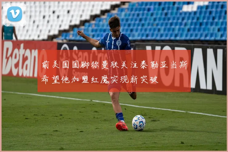 前美国国脚称曼联关注泰勒亚当斯希望他加盟红魔实现新突破