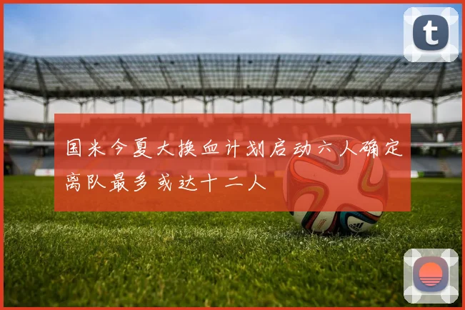 国米今夏大换血计划启动六人确定离队最多或达十二人