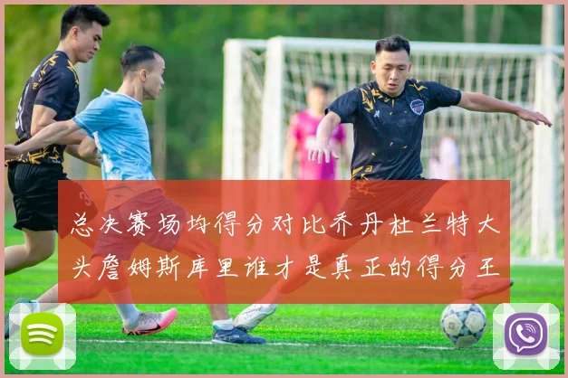 总决赛场均得分对比乔丹杜兰特大头詹姆斯库里谁才是真正的得分王