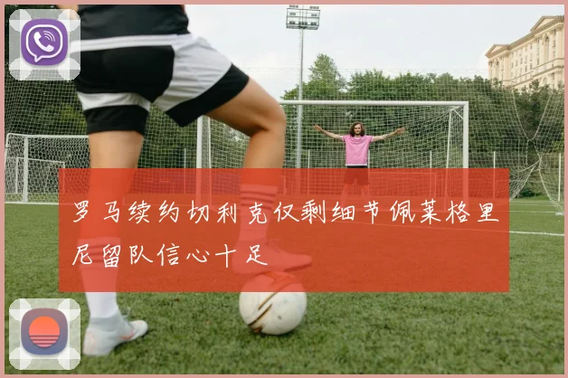 罗马续约切利克仅剩细节佩莱格里尼留队信心十足
