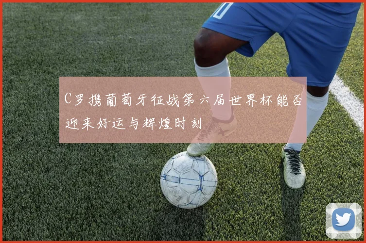 C罗携葡萄牙征战第六届世界杯能否迎来好运与辉煌时刻
