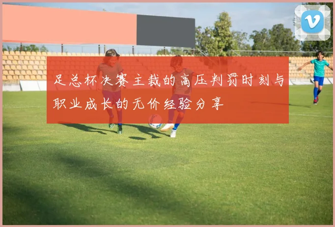 足总杯决赛主裁的高压判罚时刻与职业成长的无价经验分享
