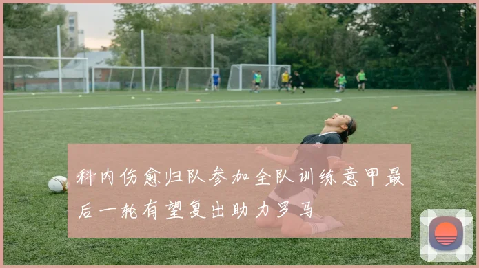 科内伤愈归队参加全队训练意甲最后一轮有望复出助力罗马