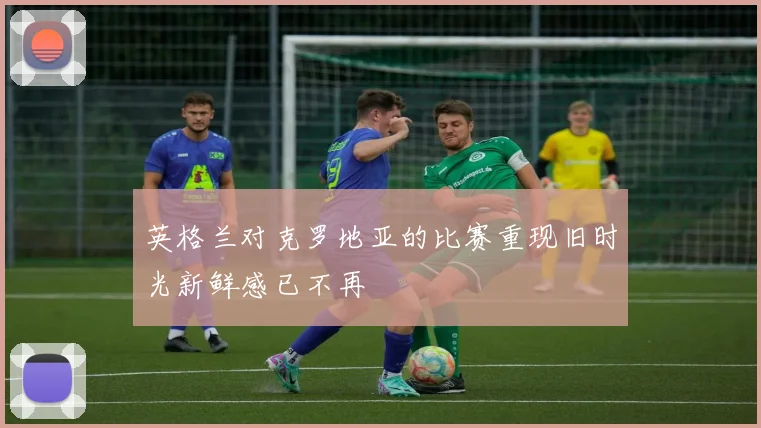 英格兰对克罗地亚的比赛重现旧时光新鲜感已不再