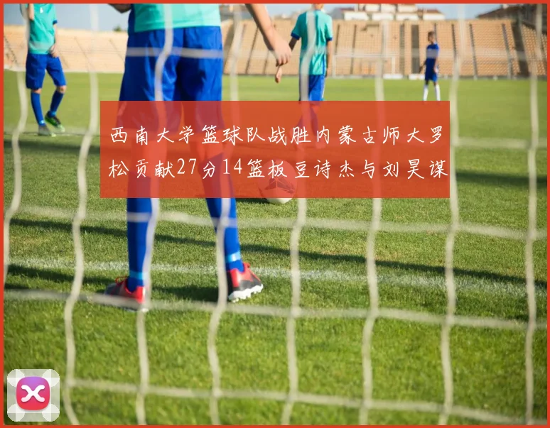 西南大学篮球队战胜内蒙古师大罗松贡献27分14篮板豆诗杰与刘昊谋表现出色