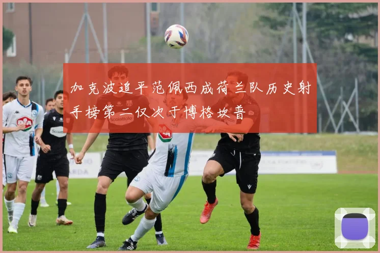 加克波追平范佩西成荷兰队历史射手榜第二仅次于博格坎普