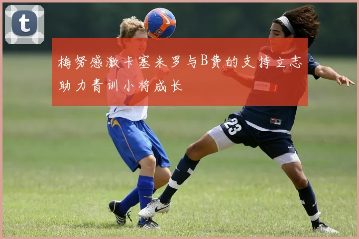 梅努感激卡塞米罗与B费的支持立志助力青训小将成长