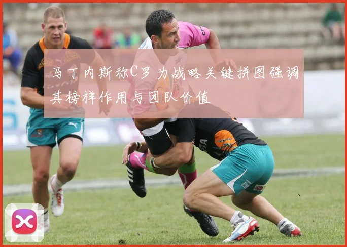 马丁内斯称C罗为战略关键拼图强调其榜样作用与团队价值